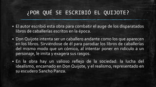 ¿POR QUÉ SE ESCRIBIÓ EL QUIJOTE?
 El autor escribió esta obra para combatir el auge de los disparatados
libros de caballerías escritos en la época.
 Don Quijote intenta ser un caballero andante como los que aparecen
en los libros. Sirviéndose de él para parodiar los libros de caballerías
del mismo modo que un cómico, al intentar poner en ridículo a un
personaje, le imita y exagera sus rasgos.
 En la obra hay un valioso reflejo de la sociedad: la lucha del
idealismo, encarnado en Don Quijote, y el realismo, representado en
su escudero Sancho Panza.
 