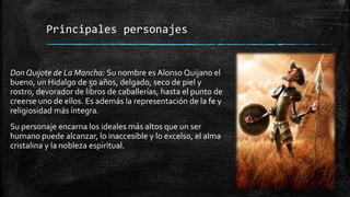Principales personajes
Don Quijote de La Mancha: Su nombre es Alonso Quijano el
bueno, un Hidalgo de 50 años, delgado, seco de piel y
rostro, devorador de libros de caballerías, hasta el punto de
creerse uno de ellos. Es además la representación de la fe y
religiosidad más íntegra.
Su personaje encarna los ideales más altos que un ser
humano puede alcanzar, lo inaccesible y lo excelso, el alma
cristalina y la nobleza espiritual.
 