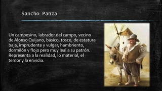 Sancho Panza
Un campesino, labrador del campo, vecino
de Alonso Quijano, básico, tosco, de estatura
baja, imprudente y vulgar, hambriento,
dormilón y flojo pero muy leal a su patrón.
Representa a la realidad, lo material, el
temor y la envidia.
 