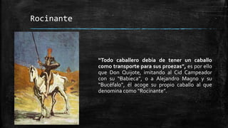 Rocinante
“Todo caballero debía de tener un caballo
como transporte para sus proezas”, es por ello
que Don Quijote, imitando al Cid Campeador
con su “Babieca”, o a Alejandro Magno y su
“Bucéfalo”, él acoge su propio caballo al que
denomina como “Rocinante”.
 