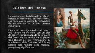 Dulcinea del Toboso
La inspiradora y fortaleza de su aliento
heroico y aventurero. Esa bella dama,
esa musa que lo inspira, la motivadora
de entusiasmos y de sus proezas
inmortales.
Es por eso que elige a Aldonza Lorenzo
una campesina humilde, con un olor
de ajos y comisionada de la limpieza
del corral de los cerdos de su padre.
Don Quijote prefiere reemplazarle su
nombre con el de Dulcinea del Toboso,
porque este nombre tiene melodía,
peregrino y significativo.
 