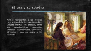 El ama y su sobrina
Ambas representan a las mujeres
campesinas de la tierra en la que Don
Quijote efectúa sus proezas, entre
sus características personales
destacan: supersticiosas, ignorantes,
atrevidas y con un gusto a los
rumores.
 