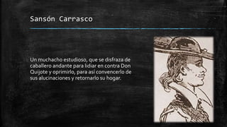 Sansón Carrasco
Un muchacho estudioso, que se disfraza de
caballero andante para lidiar en contra Don
Quijote y oprimirlo, para así convencerlo de
sus alucinaciones y retornarlo su hogar.
 