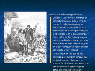 Advierte Sancho —respondió don Quijote— , que hay dos maneras de hermosura: una del alma y otra del cuerpo; la del alma campea y se muestra en el entendimiento, en la honestidad, en el buen proceder, en la liberalidad y en la buena crianza, y todas estas partes caben y pueden estar en un hombre feo, y cuando se pone la mira en esta hermosura, y no en la del cuerpo, suele nacer el amor con ímpetu y con ventajas.  Yo, Sancho, bien veo que no soy hermoso, pero también conozco que no soy disforme, y bástale a un hombre de bien no ser monstruo para ser bien querido, como tenga los dotes del alma que te he dicho. 