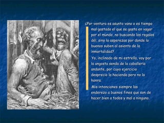 ¿Por ventura es asunto vano o es tiempo mal gastado el que se gasta en vagar por el mundo, no buscando los regalos dél, sino la asperezas por donde lo buenos suben al asiento de la inmortalidad? Yo, inclinado de mi estrella, voy por la angosta senda de la caballería andante, por cuyo ejercicio desprecio la hacienda pero no la honra. Mis intenciones siempre las enderezo a buenos fines que son de hacer bien a todos y mal a ninguno. 