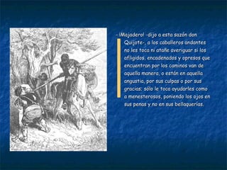 - ¡Majadero! -dijo a esta sazón don Quijote-, a los caballeros andantes no les toca ni atañe averiguar si los afligidos, encadenados y opresos que encuentran por los caminos van de aquella manera, o están en aquella angustia, por sus culpas o por sus gracias; sólo le toca ayudarles como a menesterosos, poniendo los ojos en sus penas y no en sus bellaquerías. 