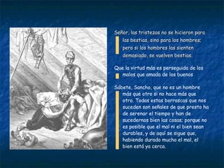 Señor, las tristezas no se hicieron para las bestias, sino para los hombres; pero si los hombres las sienten demasiado, se vuelven bestias. Que la virtud más es perseguida de los malos que amada de los buenos Sábete, Sancho, que no es un hombre más que otro si no hace más que otro. Todas estas borrascas que nos suceden son señales de que presto ha de serenar el tiempo y han de sucedernos bien las cosas; porque no es posible que el mal ni el bien sean durables, y de aquí se sigue que, habiendo durado mucho el mal, el bien está ya cerca. 