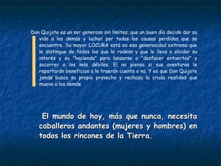 Don Quijote es un ser generoso sin límites, que un buen día decide dar su vida a los demás y luchar por todas las causas perdidas que se encuentre. Su mayor LOCURA está en esa generosidad extrema que le distingue de todos los que le rodean y que le lleva a olvidar su interés y su “hacienda” para lanzarse a “desfacer entuertos” y socorrer a los más débiles. El no piensa si sus aventuras le reportarán beneficios o le traerán cuenta o no. Y es que Don Quijote jamás busca su propio provecho y rechaza la cruda realidad que mueve a los demás. El mundo de hoy, más que nunca, necesita caballeros andantes (mujeres y hombres) en todos los rincones de la Tierra.  