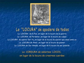 La  "LOCURA" se apodere de todos La  LOCURA  de la Paz, en lugar de la locura de la guerra La  LOCURA  de Perdonar, en lugar de la locura de culpar La LOCURA  de querer Ser Yo, en lugar de la locura de querer que seas como yo La  LOCURA de Amar, en lugar de la locura de poseer La  LOCURA de Ser Amado, en lugar de la locura de ser poseído La  CORDURA de sabernos  LOCOS,  en lugar de la locura de creernos cuerdos 