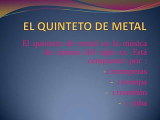 El quinteto de metal es la música
      de cámara del siglo xx. Está
                 compuesto por :
                     -2 trompetas
                        - 1 trompa
                      - 1 trombón
                           - 1 tuba
 