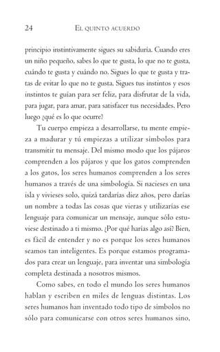 24	 EL QUINTO ACUERDO
principio instintivamente sigues su sabiduría. Cuando eres
un niño pequeño, sabes lo que te gusta, lo que no te gusta,
cuándo te gusta y cuándo no. Sigues lo que te gusta y tra-
tas de evitar lo que no te gusta. Sigues tus instintos y esos
instintos te guían para ser feliz, para disfrutar de la vida,
para jugar, para amar, para satisfacer tus necesidades. Pero
luego ¿qué es lo que ocurre?
Tu cuerpo empieza a desarrollarse, tu mente empie-
za a madurar y tú empiezas a utilizar símbolos para
transmitir tu mensaje. Del mismo modo que los pájaros
comprenden a los pájaros y que los gatos comprenden
a los gatos, los seres humanos comprenden a los seres
humanos a través de una simbología. Si nacieses en una
isla y vivieses solo, quizá tardarías diez años, pero darías
un nombre a todas las cosas que vieras y utilizarías ese
lenguaje para comunicar un mensaje, aunque sólo estu-
viese destinado a ti mismo. ¿Por qué harías algo así? Bien,
es fácil de entender y no es porque los seres humanos
seamos tan inteligentes. Es porque estamos programa-
dos para crear un lenguaje, para inventar una simbología
completa destinada a nosotros mismos.
Como sabes, en todo el mundo los seres humanos
hablan y escriben en miles de lenguas distintas. Los
seres humanos han inventado todo tipo de símbolos no
sólo para comunicarse con otros seres humanos sino,
059-QUINTO ACUERDO.indd 24 4/5/10 18:55:15
 