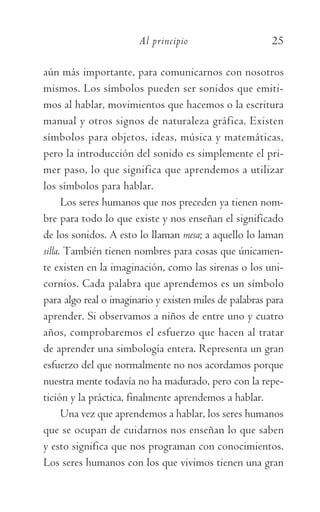 Al principio	 25
aún más importante, para comunicarnos con nosotros
mismos. Los símbolos pueden ser sonidos que emiti-
mos al hablar, movimientos que hacemos o la escritura
manual y otros signos de naturaleza gráfica. Existen
símbolos para objetos, ideas, música y matemáticas,
pero la introducción del sonido es simplemente el pri-
mer paso, lo que significa que aprendemos a utilizar
los símbolos para hablar.
Los seres humanos que nos preceden ya tienen nom-
bre para todo lo que existe y nos enseñan el significado
de los sonidos. A esto lo llaman mesa; a aquello lo laman
silla. También tienen nombres para cosas que únicamen-
te existen en la imaginación, como las sirenas o los uni-
cornios. Cada palabra que aprendemos es un símbolo
para algo real o imaginario y existen miles de palabras para
aprender. Si observamos a niños de entre uno y cuatro
años, comprobaremos el esfuerzo que hacen al tratar
de aprender una simbología entera. Representa un gran
esfuerzo del que normalmente no nos acordamos porque
nuestra mente todavía no ha madurado, pero con la repe-
tición y la práctica, finalmente aprendemos a hablar.
Una vez que aprendemos a hablar, los seres humanos
que se ocupan de cuidarnos nos enseñan lo que saben
y esto significa que nos programan con conocimientos.
Los seres humanos con los que vivimos tienen una gran
059-QUINTO ACUERDO.indd 25 4/5/10 18:55:15
 