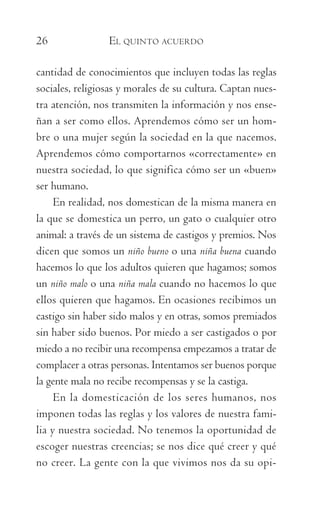 26	 EL QUINTO ACUERDO
cantidad de conocimientos que incluyen todas las reglas
sociales, religiosas y morales de su cultura. Captan nues-
tra atención, nos transmiten la información y nos ense-
ñan a ser como ellos. Aprendemos cómo ser un hom-
bre o una mujer según la sociedad en la que nacemos.
Aprendemos cómo comportarnos «correctamente» en
nuestra sociedad, lo que significa cómo ser un «buen»
ser humano.
En realidad, nos domestican de la misma manera en
la que se domestica un perro, un gato o cualquier otro
animal: a través de un sistema de castigos y premios. Nos
dicen que somos un niño bueno o una niña buena cuando
hacemos lo que los adultos quieren que hagamos; somos
un niño malo o una niña mala cuando no hacemos lo que
ellos quieren que hagamos. En ocasiones recibimos un
castigo sin haber sido malos y en otras, somos premiados
sin haber sido buenos. Por miedo a ser castigados o por
miedo a no recibir una recompensa empezamos a tratar de
complacer a otras personas. Intentamos ser buenos porque
la gente mala no recibe recompensas y se la castiga.
En la domesticación de los seres humanos, nos
imponen todas las reglas y los valores de nuestra fami-
lia y nuestra sociedad. No tenemos la oportunidad de
escoger nuestras creencias; se nos dice qué creer y qué
no creer. La gente con la que vivimos nos da su opi-
059-QUINTO ACUERDO.indd 26 4/5/10 18:55:16
 