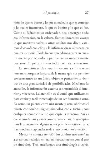 Al principio	 27
nión: lo que es bueno y lo que es malo, lo que es correcto
y lo que es incorrecto, lo que es bonito y lo que es feo.
Como si fuéramos un ordenador, nos descargan toda
esa información en la cabeza. Somos inocentes; creemos
lo que nuestros padres u otros adultos nos dicen; esta-
mos de acuerdo con ellos y la información se almacena en
nuestra memoria. Todo lo que aprendemos entra en nues-
tra mente por acuerdo, y permanece en nuestra mente
por acuerdo, pero primero todo pasa por la atención.
La atención es de suma importancia en los seres
humanos porque es la parte de la mente que nos permite
concentrarnos en un único objeto o pensamiento den-
tro de una gran variedad de posibilidades. Mediante la
atención, la información externa es transmitida al inte-
rior y viceversa. La atención es el canal que utilizamos
para enviar y recibir mensajes de un ser humano a otro.
Es como un puente entre una mente y otra; abrimos el
puente con sonidos, signos, símbolos, con el tacto..., con
cualquier acontecimiento que capte la atención. Así es
como enseñamos y así es como aprendemos. Si no capta-
mos la atención de alguien no es posible enseñarle nada,
y no podemos aprender nada si no prestamos atención.
Mediante nuestra atención los adultos nos enseñan
a crear una realidad entera en nuestra mente con el uso
de símbolos. Tras enseñarnos una simbología a través
059-QUINTO ACUERDO.indd 27 3/5/10 15:13:43
 