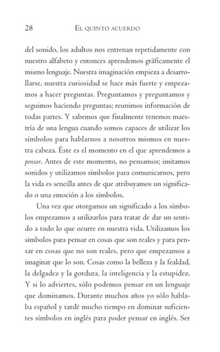 28	 EL QUINTO ACUERDO
del sonido, los adultos nos entrenan repetidamente con
nuestro alfabeto y entonces aprendemos gráficamente el
mismo lenguaje. Nuestra imaginación empieza a desarro-
llarse, nuestra curiosidad se hace más fuerte y empeza-
mos a hacer preguntas. Preguntamos y preguntamos y
seguimos haciendo preguntas; reunimos información de
todas partes. Y sabemos que finalmente tenemos maes-
tría de una lengua cuando somos capaces de utilizar los
símbolos para hablarnos a nosotros mismos en nues-
tra cabeza. Éste es el momento en el que aprendemos a
pensar. Antes de este momento, no pensamos; imitamos
sonidos y utilizamos símbolos para comunicarnos, pero
la vida es sencilla antes de que atribuyamos un significa-
do o una emoción a los símbolos.
Una vez que otorgamos un significado a los símbo-
los empezamos a utilizarlos para tratar de dar un senti-
do a todo lo que ocurre en nuestra vida. Utilizamos los
símbolos para pensar en cosas que son reales y para pen-
sar en cosas que no son reales, pero que empezamos a
imaginar que lo son. Cosas como la belleza y la fealdad,
la delgadez y la gordura, la inteligencia y la estupidez.
Y si lo adviertes, sólo podemos pensar en un lenguaje
que dominamos. Durante muchos años yo sólo habla-
ba español y tardé mucho tiempo en dominar suficien-
tes símbolos en inglés para poder pensar en inglés. Ser
059-QUINTO ACUERDO.indd 28 3/5/10 15:13:43
 