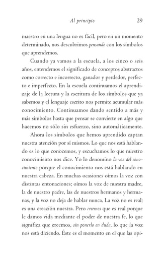 Al principio	 29
maestro en una lengua no es fácil, pero en un momento
determinado, nos descubrimos pensando con los símbolos
que aprendemos.
Cuando ya vamos a la escuela, a los cinco o seis
años, entendemos el significado de conceptos abstractos
como correcto e incorrecto, ganador y perdedor, perfec-
to e imperfecto. En la escuela continuamos el aprendi­
zaje de la lectura y la escritura de los símbolos que ya
sabemos y el lenguaje escrito nos permite acumular más
conocimiento. Continuamos dando sentido a más y
más símbolos hasta que pensar se convierte en algo que
hacemos no sólo sin esfuerzo, sino automáticamente.
Ahora los símbolos que hemos aprendido captan
nuestra atención por sí mismos. Lo que nos está hablan-
do es lo que conocemos, y escuchamos lo que nuestro
conocimiento nos dice. Yo lo denomino la voz del cono-
cimiento porque el conocimiento nos está hablando en
nuestra cabeza. En muchas ocasiones oímos la voz con
distintas entonaciones; oímos la voz de nuestra madre,
la de nuestro padre, las de nuestros hermanos y herma-
nas, y la voz no deja de hablar nunca. La voz no es real;
es una creación nuestra. Pero creemos que es real porque
le damos vida mediante el poder de nuestra fe, lo que
significa que creemos, sin ponerlo en duda, lo que la voz
nos está diciendo. Éste es el momento en el que las opi-
059-QUINTO ACUERDO.indd 29 3/5/10 15:13:43
 