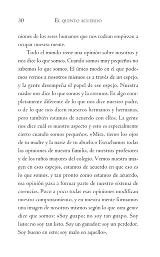 30	 EL QUINTO ACUERDO
niones de los seres humanos que nos rodean empiezan a
ocupar nuestra mente.
Todo el mundo tiene una opinión sobre nosotros y
nos dice lo que somos. Cuando somos muy pequeños no
sabemos lo que somos. El único modo en el que pode-
mos vernos a nosotros mismos es a través de un espejo,
y la gente desempeña el papel de ese espejo. Nuestra
madre nos dice lo que somos y la creemos. Es algo com-
pletamente diferente de lo que nos dice nuestro padre,
o de lo que nos dicen nuestros hermanos y hermanas,
pero también estamos de acuerdo con ellos. La gente
nos dice cuál es nuestro aspecto y esto es especialmente
cierto cuando somos pequeños. «Mira, tienes los ojos
de tu madre y la nariz de tu abuelo.» Escuchamos todas
las opiniones de nuestra familia, de nuestros profesores
y de los niños mayores del colegio. Vemos nuestra ima-
gen en esos espejos, estamos de acuerdo en que eso es
lo que somos, y tan pronto como estamos de acuerdo,
esa opinión pasa a formar parte de nuestro sistema de
creencias. Poco a poco todas esas opiniones modifican
nuestro comportamiento, y en nuestra mente formamos
una imagen de nosotros mismos según lo que otra gente
dice que somos: «Soy guapo; no soy tan guapo. Soy
listo; no soy tan listo. Soy un ganador; soy un perdedor.
Soy bueno en esto; soy malo en aquello».
059-QUINTO ACUERDO.indd 30 3/5/10 15:13:43
 