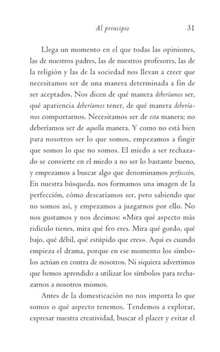 Al principio	 31
Llega un momento en el que todas las opiniones,
las de nuestros padres, las de nuestros profesores, las de
la religión y las de la sociedad nos llevan a creer que
necesitamos ser de una manera determinada a fin de
ser aceptados. Nos dicen de qué manera deberíamos ser,
qué apariencia deberíamos tener, de qué manera debería-
mos comportarnos. Necesitamos ser de esta manera; no
deberíamos ser de aquella manera. Y como no está bien
para nosotros ser lo que somos, empezamos a fingir
que somos lo que no somos. El miedo a ser rechaza-
do se convierte en el miedo a no ser lo bastante bueno,
y empezamos a buscar algo que denominamos perfección.
En nuestra búsqueda, nos formamos una imagen de la
perfección, cómo desearíamos ser, pero sabiendo que
no somos así, y empezamos a juzgarnos por ello. No
nos gustamos y nos decimos: «Mira qué aspecto más
ridículo tienes, mira qué feo eres. Mira qué gordo, qué
bajo, qué débil, qué estúpido que eres». Aquí es cuando
empieza el drama, porque en ese momento los símbo-
los actúan en contra de nosotros. Ni siquiera advertimos
que hemos aprendido a utilizar los símbolos para recha-
zarnos a nosotros mismos.
Antes de la domesticación no nos importa lo que
somos o qué aspecto tenemos. Tendemos a explorar,
expresar nuestra creatividad, buscar el placer y evitar el
059-QUINTO ACUERDO.indd 31 4/5/10 18:55:16
 