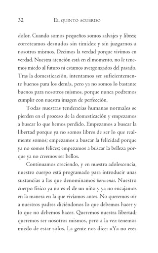 32	 EL QUINTO ACUERDO
dolor. Cuando somos pequeños somos salvajes y libres;
correteamos desnudos sin timidez y sin juzgarnos a
nosotros mismos. Decimos la verdad porque vivimos en
verdad. Nuestra atención está en el momento, no le tene-
mos miedo al futuro ni estamos avergonzados del pasado.
Tras la domesticación, intentamos ser suficientemen­
te buenos para los demás, pero ya no somos lo bastante
buenos para nosotros mismos, porque nunca podremos
cumplir con nuestra imagen de perfección.
Todas nuestras tendencias humanas normales se
pierden en el proceso de la domesticación y empezamos
a buscar lo que hemos perdido. Empezamos a buscar la
libertad porque ya no somos libres de ser lo que real-
mente somos; empezamos a buscar la felicidad porque
ya no somos felices; empezamos a buscar la belleza por-
que ya no creemos ser bellos.
Continuamos creciendo, y en nuestra adolescencia,
nuestro cuerpo está programado para introducir unas
sustancias a las que denominamos hormonas. Nuestro
cuerpo físico ya no es el de un niño y ya no encajamos
en la manera en la que vivíamos antes. No queremos oír
a nuestros padres diciéndonos lo que debemos hacer y
lo que no debemos hacer. Queremos nuestra libertad;
queremos ser nosotros mismos, pero a la vez tenemos
miedo de estar solos. La gente nos dice: «Ya no eres
059-QUINTO ACUERDO.indd 32 3/5/10 15:13:43
 