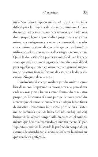 Al principio	 33
un niño», pero tampoco somos adultos. Es una etapa
difícil para la mayoría de los seres humanos. Cuan-
do somos adolescentes, no necesitamos que nadie nos
domestique; hemos aprendido a juzgarnos a nosotros
mismos, a castigarnos y a recompensarnos de acuerdo
con el mismo sistema de creencias que se nos brindó y
utilizamos el mismo sistema de castigo y recompensa.
Quizá la domesticación pueda ser más fácil para las per-
sonas que estén en unos lugares del mundo y más difícil
para aquellas que estén en otros, pero en general, ningu-
no de nosotros tiene la fortuna de escapar a la domesti-
cación. Ninguno de nosotros.
Finalmente, el cuerpo madura y todo vuelve a cam-
biar de nuevo. Empezamos a buscar otra vez, pero ahora
cada vez más y más; lo que estamos buscando es nuestro
propio yo. Buscamos el amor porque hemos aprendido
a creer que el amor se encuentra en algún lugar fuera
de nosotros; buscamos la justicia porque en el siste-
ma de creencias que nos han enseñado no hay justicia;
buscamos la verdad porque sólo creemos en el conoci-
miento que hemos almacenado en nuestra mente. Y, por
supuesto, seguimos buscando la perfección porque ahora
estamos de acuerdo con el resto de los seres humanos en
que «nadie es perfecto».
059-QUINTO ACUERDO.indd 33 4/5/10 18:55:16
 