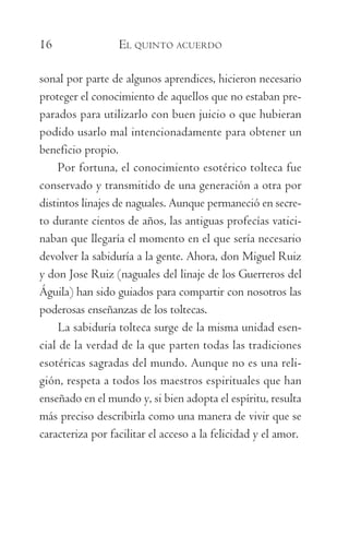 16	 EL QUINTO ACUERDO
sonal por parte de algunos aprendices, hicieron necesario
proteger el conocimiento de aquellos que no estaban pre-
parados para utilizarlo con buen juicio o que hubieran
podido usarlo mal intencionadamente para obtener un
beneficio propio.
Por fortuna, el conocimiento esotérico tolteca fue
conservado y transmitido de una generación a otra por
distintos linajes de naguales. Aunque permaneció en secre-
to durante cientos de años, las antiguas profecías vatici-
naban que llegaría el momento en el que sería necesario
devolver la sabiduría a la gente. Ahora, don Miguel Ruiz
y don Jose Ruiz (naguales del linaje de los Guerreros del
Águila) han sido guiados para compartir con nosotros las
poderosas enseñanzas de los toltecas.
La sabiduría tolteca surge de la misma unidad esen-
cial de la verdad de la que parten todas las tradiciones
esotéricas sagradas del mundo. Aunque no es una reli-
gión, respeta a todos los maestros espirituales que han
enseñado en el mundo y, si bien adopta el espíritu, resulta
más preciso describirla como una manera de vivir que se
caracteriza por facilitar el acceso a la felicidad y el amor.
059-QUINTO ACUERDO.indd 16 3/5/10 15:13:42
 