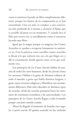 18	 EL QUINTO ACUERDO
como si estuvieses leyendo un libro completamente dife-
rente, porque los límites de tu comprensión ya se han
ensanchado. Una vez más, te conduce a una concien-
cia más profunda de ti mismo y alcanzas el límite que
es posible alcanzar en ese momento. Y cuando lees el
libro por tercera vez, es sencillamente como si estuvieras
leyendo otro libro.
Igual que la magia, porque son mágicos, los Cuatro
Acuerdos te ayudan a recuperar lentamente tu auténti-
co yo. Con la práctica, estos sencillos cuatro acuerdos
te llevan a lo que realmente eres, no a lo que finges ser, y
ahí es exactamente donde quieres estar: en lo que real-
mente eres.
Los principios de Los Cuatro Acuerdos hablan al cora-
zón de todos los seres humanos, desde los jóvenes hasta
los ancianos. Hablan a la gente de distintas culturas de
todo el mundo: a gente que habla distintas lenguas, a
gente cuyas creencias religiosas y filosóficas son enorme-
mente diferentes. Han sido educados en distintos tipos
de escuelas, desde las escuelas primarias hasta los insti-
tutos de enseñanza secundaria y las universidades. Los
principios de Los Cuatro Acuerdos llegan a todo el mundo
porque son puro sentido común.
Ahora ha llegado el momento de brindar otro rega-
lo: el quinto acuerdo. El quinto acuerdo no fue incluido
059-QUINTO ACUERDO.indd 18 4/5/10 18:55:15
 