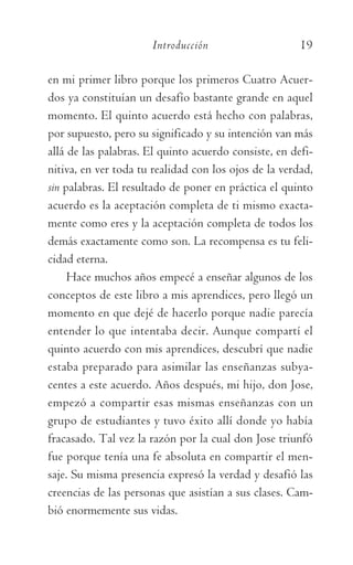 Introducción	 19
en mi primer libro porque los primeros Cuatro Acuer-
dos ya constituían un desafío bastante grande en aquel
momento. El quinto acuerdo está hecho con palabras,
por supuesto, pero su significado y su intención van más
allá de las palabras. El quinto acuerdo consiste, en defi-
nitiva, en ver toda tu realidad con los ojos de la verdad,
sin palabras. El resultado de poner en práctica el quinto
acuerdo es la aceptación completa de ti mismo exacta-
mente como eres y la aceptación completa de todos los
demás exactamente como son. La recompensa es tu feli-
cidad eterna.
Hace muchos años empecé a enseñar algunos de los
conceptos de este libro a mis aprendices, pero llegó un
momento en que dejé de hacerlo porque nadie parecía
entender lo que intentaba decir. Aunque compartí el
quinto acuerdo con mis aprendices, descubrí que nadie
estaba preparado para asimilar las enseñanzas subya-
centes a este acuerdo. Años después, mi hijo, don Jose,
empezó a compartir esas mismas enseñanzas con un
grupo de estudiantes y tuvo éxito allí donde yo había
fracasado. Tal vez la razón por la cual don Jose triunfó
fue porque tenía una fe absoluta en compartir el men-
saje. Su misma presencia expresó la verdad y desafió las
creencias de las personas que asistían a sus clases. Cam-
bió enormemente sus vidas.
059-QUINTO ACUERDO.indd 19 3/5/10 15:13:42
 