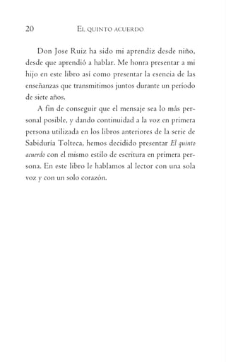 20	 EL QUINTO ACUERDO
Don Jose Ruiz ha sido mi aprendiz desde niño,
desde que aprendió a hablar. Me honra presentar a mi
hijo en este libro así como presentar la esencia de las
enseñanzas que transmitimos juntos durante un período
de siete años.
A fin de conseguir que el mensaje sea lo más per-
sonal posible, y dando continuidad a la voz en primera
persona utilizada en los libros anteriores de la serie de
Sabiduría Tolteca, hemos decidido presentar El quinto
acuerdo con el mismo estilo de escritura en primera per-
sona. En este libro le hablamos al lector con una sola
voz y con un solo corazón.
059-QUINTO ACUERDO.indd 20 3/5/10 15:13:42
 