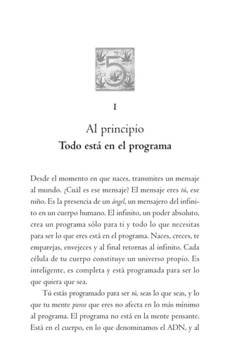 1
Al principio
Todo está en el programa
Desde el momento en que naces, transmites un mensaje
al mundo. ¿Cuál es ese mensaje? El mensaje eres tú, ese
niño. Es la presencia de un ángel, un mensajero del infini-
to en un cuerpo humano. El infinito, un poder absoluto,
crea un programa sólo para ti y todo lo que necesitas
para ser lo que eres está en el programa. Naces, creces, te
emparejas, envejeces y al final retornas al infinito. Cada
célula de tu cuerpo constituye un universo propio. Es
inteligente, es completa y está programada para ser lo
que quiera que sea.
Tú estás programado para ser tú, seas lo que seas, y lo
que tu mente piense que eres no afecta en lo más mínimo
al programa. El programa no está en la mente pensante.
Está en el cuerpo, en lo que denominamos el ADN, y al
059-QUINTO ACUERDO.indd 23 3/5/10 15:13:43
 
