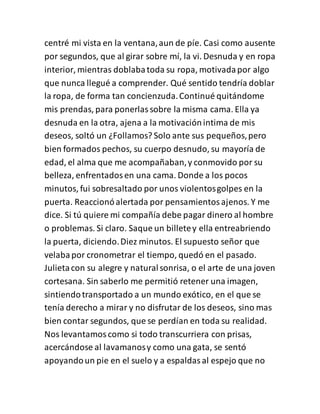 centré mi vista en la ventana,aun de píe. Casi como ausente
por segundos, que al girar sobre mí, la vi. Desnuda y en ropa
interior, mientras doblabatoda su ropa, motivadapor algo
que nunca llegué a comprender. Qué sentido tendría doblar
la ropa, de forma tan concienzuda.Continué quitándome
mis prendas, para ponerlassobre la misma cama. Ella ya
desnuda en la otra, ajena a la motivaciónintima de mis
deseos, soltó un ¿Follamos? Solo ante sus pequeños,pero
bien formados pechos, su cuerpo desnudo, su mayoría de
edad, el alma que me acompañaban,y conmovido por su
belleza, enfrentadosen una cama. Donde a los pocos
minutos, fui sobresaltado por unos violentosgolpes en la
puerta. Reaccionóalertada por pensamientosajenos. Y me
dice. Si tú quiere mi compañía debe pagar dinero al hombre
o problemas. Si claro. Saque un billetey ella entreabriendo
la puerta, diciendo.Diez minutos. El supuesto señor que
velabapor cronometrar el tiempo, quedó en el pasado.
Julietacon su alegre y naturalsonrisa, o el arte de una joven
cortesana. Sin saberlo me permitió retener una imagen,
sintiendotransportado a un mundo exótico, en el que se
tenía derecho a mirar y no disfrutar de los deseos, sino mas
bien contar segundos, que se perdían en toda su realidad.
Nos levantamoscomo si todo transcurriera con prisas,
acercándose al lavamanosy como una gata, se sentó
apoyandoun pie en el suelo y a espaldasal espejo que no
 