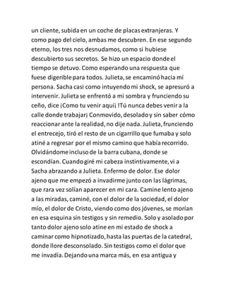 un cliente, subidaen un coche de placasextranjeras. Y
como pago del cielo, ambas me descubren. En ese segundo
eterno, los tres nos desnudamos, como si hubiese
descubierto sus secretos. Se hizo un espacio dondeel
tiempo se detuvo. Como esperando una respuesta que
fuese digeriblepara todos. Julieta,se encaminóhacia mí
persona. Sacha casi como intuyendomi shock, se apresuró a
intervenir. Julietase enfrentó a mi sombra y frunciendo su
ceño, dice ¡Como tu venir aquí¡!Tú nunca debes venira la
calle donde trabajar¡ Conmovido,desoladoy sin saber cómo
reaccionarante la realidad,no dije nada. Julieta,frunciendo
el entrecejo, tiró el resto de un cigarrillo que fumaba y solo
atiné a regresar por el mismo camino que habíarecorrido.
Olvidándomeinclusode la barra cubana, donde se
escondían. Cuandogiré mi cabeza instintivamente,vi a
Sacha abrazando a Julieta. Enfermo de dolor. Ese dolor
ajeno que me empezó a invadirme junto con las lágrimas,
que rara vez solían aparecer en mi cara. Camine lento ajeno
a las miradas, caminé, con el dolor de la sociedad, el dolor
mío, el dolorde Cristo, viendo como dos jóvenes, se morían
en esa esquina sin testigos y sin remedio. Solo y asoladopor
tanto dolor ajenosolo atine en mi estado de shock a
caminarcomo hipnotizado,hasta las puertas de la catedral,
donde llore desconsolado. Sin testigos como el dolorque
me invadía.Dejandouna marca más, en esa antigua y
 