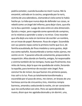 podría cometer, cuando buscaba no morir nunca. Me la
encontré, estirada en la cocina, sangrando por la nariz,
víctima de una sobredosis, clamandoal cielo como lo había
hecho yo. La loba que nunca dejo de defender sus cosas, se
rebeló como un ángel del infierno, para dejar claro, que ella
no lo iba a permitir. Luego de esto entre en otra dimensión.
Quizás a mejor, pero vagando como aprendizde vampiros,
en lo relativoa aprender a estar y no mirar. Creo recordar
que ella dejó una nota sin terminar de escribir un nombre,
en un trozo de papel. Romanev. Rusa de origen. Escondida
con sus peores ropas como la primera noche que la vi, de
familiaacaudalada,de finos modales y caros gustos, dejó
esa como epitafio. Acostumbrado a tantos males ajenos, me
centre en mí. Y pasaron añosde aislamiento,preparando la
reaparición.Años donde sin familia, amigos, fui responsable
y victima también de los tiempos, hasta que finalmente, tras
miles de horas, deje lo que me quedabade visión, forzando
la espalda, para terminar de esculpir este ángel. Para
concluirhe de incluir, los que fueron mis primeros pasos,
tras salira la luz. Pues ya totalmentetransformado y
escondido por el paso de otros, me vieron, en brazos de una
hermosa sonrisa de cincuenta y tres, mientras rompía
barreras, amando y seduciendo la noche, sin ser consciente
que me confundíancon otro. Pero así aprendiendode
nuevo, dicen que me agotabadesnudo y sin dormir, una,
 