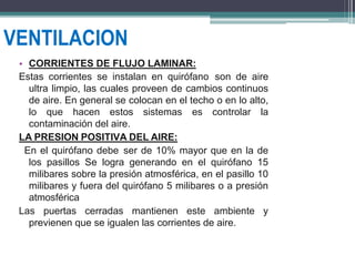 VENTILACION
• CORRIENTES DE FLUJO LAMINAR:
Estas corrientes se instalan en quirófano son de aire
ultra limpio, las cuales proveen de cambios continuos
de aire. En general se colocan en el techo o en lo alto,
lo que hacen estos sistemas es controlar la
contaminación del aire.
LA PRESION POSITIVA DEL AIRE:
En el quirófano debe ser de 10% mayor que en la de
los pasillos Se logra generando en el quirófano 15
milibares sobre la presión atmosférica, en el pasillo 10
milibares y fuera del quirófano 5 milibares o a presión
atmosférica
Las puertas cerradas mantienen este ambiente y
previenen que se igualen las corrientes de aire.
 