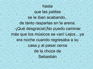 hasta que las patitas se le iban acabando,  de tanto rasparlas en la arena. -¡Qué desgracia!¡No puedo caminar más que los músicos se van! Lejos…ya era noche cuando regresaba a su casa.y al pasar cerca de la choza de Sebastián 