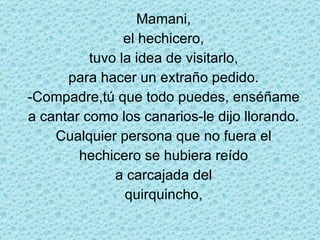 Mamani, el hechicero, tuvo la idea de visitarlo, para hacer un extraño pedido. -Compadre,tú que todo puedes, enséñame a cantar como los canarios-le dijo llorando. Cualquier persona que no fuera el hechicero se hubiera reído a carcajada del quirquincho, 