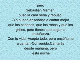 pero Sebastián Mamani puso la cara seria y repuso: -Yo puedo enseñarte a cantar mejor que los canarios, que las ranas y que los grillos, pero tienes que pagar la enseñanza… Con tu vida.-Acepto todo, pero enséñame a cantar.-Convenido.Cantarás desde mañana, pero esta noche 