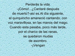 Perderás la vida. -¡Cómo!...¿Cantaré después de muerto?-así es.Al día siguiente, el quirquincho amaneció cantando, con voz maravillosa, en las manos del mago. Cuando esta pasaba, poco más tarde, por el charco de las ranas, se quedaron mudas de asombro. -¡Vengan 