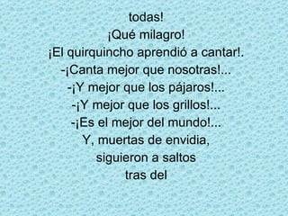 todas! ¡Qué milagro! ¡El quirquincho aprendió a cantar!. -¡Canta mejor que nosotras!... -¡Y mejor que los pájaros!... -¡Y mejor que los grillos!... -¡Es el mejor del mundo!... Y, muertas de envidia, siguieron a saltos tras del 