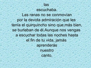las  escuchaba. Las ranas no se conmovían por la devota admiración que les  tenía el quirquincho sino que,más bien, se burlaban de él.Aunque nos vengas  a escuchar todas las noches hasta el fin de tu vida, jamás  aprenderás nuestro canto, 