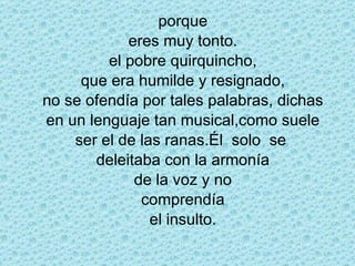 porque eres muy tonto. el pobre quirquincho, que era humilde y resignado, no se ofendía por tales palabras, dichas en un lenguaje tan musical,como suele ser el de las ranas.Él  solo  se  deleitaba con la armonía de la voz y no comprendía el insulto. 