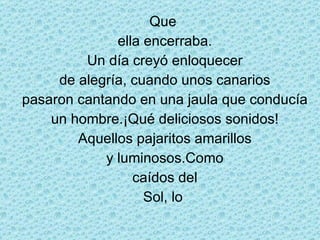 Que  ella encerraba. Un día creyó enloquecer de alegría, cuando unos canarios pasaron cantando en una jaula que conducía un hombre.¡Qué deliciosos sonidos! Aquellos pajaritos amarillos y luminosos.Como caídos del Sol, lo  