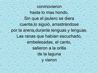 conmovieron hasta lo mas hondo. Sin que el jaulero se diera cuenta,lo siguió, arrastrándose por la arena,durante lenguas y lenguas. Las ranas que habían escuchado, embelesadas, el canto, salieron a la orilla de la laguna y vieron 