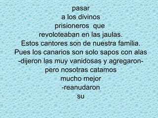 pasar a los divinos prisioneros  que  revoloteaban en las jaulas. Estos cantores son de nuestra familia. Pues los canarios son solo sapos con alas -dijeron las muy vanidosas y agregaron- pero nosotras catamos mucho mejor -reanudaron su 
