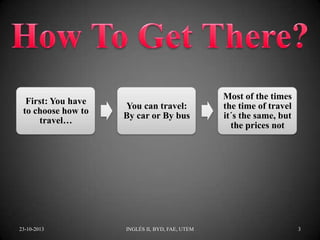 First: You have
to choose how to
travel…

23-10-2013

You can travel:
By car or By bus

INGLÉS II, BYD, FAE, UTEM

Most of the times
the time of travel
it´s the same, but
the prices not

3

 