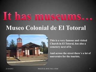 Museo Colonial de El Totoral
This is a very famous and visited
Church in El Totoral, has also a
cemetery next of it.
And across the street there´s a lot of
souvernirs for the tourists.

23-10-2013

INGLÉS II, BYD, FAE, UTEM

7

 