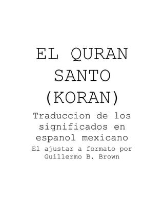 EL QURAN
SANTO
(KORAN)
Traduccion de los
significados en
espanol mexicano
El ajustar a formato por
Guillermo B. Brown
 