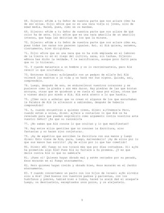 9
68. Dijeron: «Pide a tu Señor de nuestra parte que nos aclare cómo ha
de ser ella». Dijo: «Dice que no es una vaca vieja ni joven, sino de
edad media. Haced, pues, como se os manda».
69. Dijeron: «Pide a tu Señor de nuestra parte que nos aclare de qué
color ha de ser». Dijo: «Dice que es una vaca amarilla de un amarillo
intenso, que haga las delicias de los que la miran».
70. Dijeron: «Pide a tu Señor de nuestra parte que nos aclare cómo es,
pues todas las vacas nos parecen iguales. Así. si Alá quiere, seremos,
ciertamente, bien dirigidos».
71. Dijo: «Dice que es una vaca que no ha sido empleada en el laboreo
de la tierra ni en el riego del cultivo, sana, sin tacha». Dijeron:
«Ahora has dicho la verdad». Y la sacrificaron, aunque poco faltó para
que no lo hicieran.
72. Y cuando matasteis a un hombre y os lo recriminasteis, pero Alá
reveló lo que ocultabais.
73. Entonces dijimos: «¡Golpeadlo con un pedazo de ella!» Así Alá
volverá los muertos a la vida y os hará ver Sus signos. Quizás, así,
comprendáis.
74. Luego, después de eso, se endurecieron vuestros corazones y se
pusieron como la piedra o aún más duros. Hay piedras de las que brotan
arroyos, otras que se quiebran y se cuela el agua por ellas, otras que
s vienen abajo por miedo a Alá. Alá está atento a lo que hacéis.
75. ¿Cómo vais a anhelar que os crean si algunos de los que escuchaban
la Palabra de Alá la alteraron a sabiendas, después de haberla
comprendido?
76. Y, cuando encuentran a quienes creen, dicen: «¡Creemos!» Pero,
cuando están a solas, dicen. «¿Vais a contarles lo que Alá os ha
revelado para que puedan esgrimirlo como argumento contra vosotros ante
vuestro Señor? ¿Es que no razonáis?»
77. ¿No saben que Alá conoce lo que ocultan y lo que manifiestan?
78. Hay entre ellos gentiles que no conocen la Escritura, sino
fantasías y no hacen sino conjeturar.
79. ¡Ay de aquéllos que escriben la Escritura con sus manos y luego
dicen: Esto viene de Alá, para, luego, malvenderlo! ¡Ay de ellos por lo
que sus manos han escrito! ¡Ay de ellos por lo que han cometido!
80. Dicen: «El fuego no nos tocará más que por días contados». Di: «¿Os
ha prometido algo Alá? Pues Alá no faltará a Su promesa. ¿O es que
decís contra Alá lo que no sabéis?»
81. ¡Pues sí! Quienes hayan obrado mal y estén cercados por su pecado,
ésos morarán en el Fuego eternamente.
82. Pero quienes hayan creído y obrado bien, ésos morarán en el Jardín
eternamente.
83. Y cuando concertamos un pacto con los hijos de Israel: «¡No sirváis
sino a Alá! ¡Sed buenos con vuestros padres y parientes, con los
huérfanos y pobres, hablad bien a todos, haced la azalá dad el azaque!»
Luego, os desviasteis, exceptuados unos pocos, y os alejasteis.
 