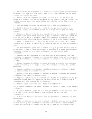 99
67. Él es Quien ha dispuesto para vosotros la noche para que descanséis
en ella, y el día para que podáis ver claro. Ciertamente, hay en ello
signos para gente que oye.
68. Dicen: «Alá ha adoptado un hijo». ¡Gloria a Él! Él es Quien Se
basta a Sí mismo. Suyo es lo que está en los cielos y en la tierra. ¡No
tenéis ninguna autoridad para hablar así! ¿Decís contra Alá lo que no
sabéis?
69. Di: «Quienes inventen la mentira contra Alá no prosperarán».
70. Tendrán breve disfrute en la vida de acá y, luego, volverán a
Nosotros. Luego, les haremos gustar el castigo severo por no haber
creído.
71. Cuéntales la historia de Noé, cuando dijo a los suyos: «¡Pueblo! Si
os molesta que esté entre vosotros y que os amoneste con los signos de
Alá, yo confío en Alá. Aunaos, pues, con vuestros asociados y no os
preocupéis más. ¡Decidid, luego, respecto a mí y no me hagáis esperar!»
72. Pero, si dais media... Yo no os he pedido un salario. Mi salario
incumbe sólo a Alá. He recibido la orden de ser de los que se someten a
Alá.
73. Le desmintieron, pero les salvamos a él y a quienes estaban con él
en la nave, y les hicimos sucesores. Y anegamos a quienes desmintieron
Nuestros signos. ¡Y mira cómo terminaron los que habían sido
advertidos!
74. Después de él, mandamos a otros enviados a sus pueblos, que les
trajeron las pruebas claras, pero no estaban para creer en lo que antes
habían desmentido. Así es como sellamos los corazones de los que violan
la ley.
75. Luego, después de ellos, enviamos a Moisés y a Aarón con Nuestros
signos a Faraón y a sus dignatarios. Pero fueron altivos. Eran gente
pecadora.
76. Cuando recibieron la Verdad, venida de Nosotros, dijeron: «¡Esto
es, ciertamente, manifiesta magia!»
77. Moisés dijo: «¿Os atrevéis a tachar de magia la Verdad que habéis
recibido?» Los magos no prosperarán.
78. Dijeron: «¿Has venido a nosotros con objeto de apartarnos de lo que
nuestros padres seguían, para que la dominación de la tierra pase a
vosotros dos? ¡No tenemos fe en vosotros!»
79. Faraón dijo: «¡Traedme acá a todo mago entendido!»
80. Y cuando llegaron los magos, Moisés les dijo: «¡Tirad lo que vayáis
a tirar!»
81. Y cuando tiraron, dijo Moisés: «Lo que habéis traído es magia. Alá
va a destruirlo. Alá no permite que prospere la obra de los
corruptores.
82. Y Alá hace triunfar la Verdad con Sus palabras, a despecho de los
pecadores».
83. Sólo una minoría de su pueblo creyó en Moisés, porque tenían miedo
de que Faraón y sus dignatarios les pusieran a prueba. Ciertamente,
Faraón se conducía altivamente en el país y era de los inmoderados.
 