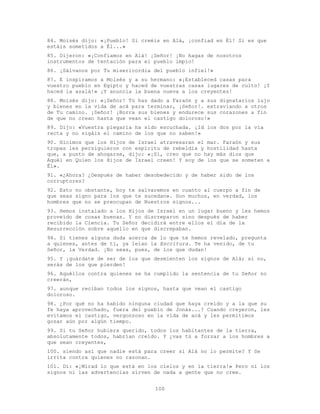 100
84. Moisés dijo: «¡Pueblo! Si creéis en Alá, ¡confiad en Él! Si es que
estáis sometidos a Él...»
85. Dijeron: «¡Confiamos en Alá! ¡Señor! ¡No hagas de nosotros
instrumentos de tentación para el pueblo impío!
86. ¡Sálvanos por Tu misericordia del pueblo infiel!»
87. E inspiramos a Moisés y a su hermano: «¡Estableced casas para
vuestro pueblo en Egipto y haced de vuestras casas lugares de culto! ¡Y
haced la azalá!» ¡Y anuncia la buena nueva a los creyentes!
88. Moisés dijo: «¡Señor! Tú has dado a Faraón y a sus dignatarios lujo
y bienes en la vida de acá para terminar, ¡Señor!. extraviando a otros
de Tu camino. ¡Señor! ¡Borra sus bienes y endurece sus corazones a fin
de que no crean hasta que vean el castigo doloroso!»
89. Dijo: «Vuestra plegaria ha sido escuchada. ¡Id los dos por la vía
recta y no sigáis el camino de los que no saben!»
90. Hicimos que los Hijos de Israel atravesaran el mar. Faraón y sus
tropas les persiguieron con espíritu de rebeldía y hostilidad hasta
que, a punto de ahogarse, dijo: «¡Sí, creo que no hay más dios que
Aquél en Quien los Hijos de Israel creen! Y soy de los que se someten a
Él».
91. «¿Ahora? ¿Después de haber desobedecido y de haber sido de los
corruptores?
92. Esto no obstante, hoy te salvaremos en cuanto al cuerpo a fin de
que seas signo para los que te sucedan». Son muchos, en verdad, los
hombres que no se preocupan de Nuestros signos...
93. Hemos instalado a los Hijos de Israel en un lugar bueno y les hemos
proveído de cosas buenas. Y no discreparon sino después de haber
recibido la Ciencia. Tu Señor decidirá entre ellos el día de la
Resurrección sobre aquello en que discrepaban.
94. Si tienes alguna duda acerca de lo que te hemos revelado, pregunta
a quienes, antes de ti, ya leían la Escritura. Te ha venido, de tu
Señor, la Verdad. ¡No seas, pues, de los que dudan!
95. Y ¡guárdate de ser de los que desmienten los signos de Alá; si no,
serás de los que pierden!
96. Aquéllos contra quienes se ha cumplido la sentencia de tu Señor no
creerán,
97. aunque reciban todos los signos, hasta que vean el castigo
doloroso.
98. ¿Por qué no ha habido ninguna ciudad que haya creído y a la que su
fe haya aprovechado, fuera del pueblo de Jonás...? Cuando creyeron, les
evitamos el castigo, vergonzoso en la vida de acá y les permitimos
gozar aún por algún tiempo.
99. Si tu Señor hubiera querido, todos los habitantes de la tierra,
absolutamente todos, habrían creído. Y ¿vas tú a forzar a los hombres a
que sean creyentes,
100. siendo así que nadie está para creer si Alá no lo permite? Y Se
irrita contra quienes no razonan.
101. Di: «¡Mirad lo que está en los cielos y en la tierra!» Pero ni los
signos ni las advertencias sirven de nada a gente que no cree.
 