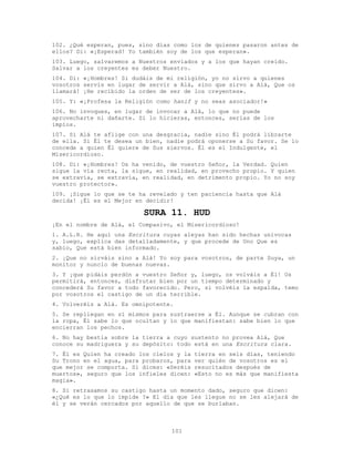 101
102. ¿Qué esperan, pues, sino días como los de quienes pasaron antes de
ellos? Di: «¡Esperad! Yo también soy de los que esperan».
103. Luego, salvaremos a Nuestros enviados y a los que hayan creído.
Salvar a los creyentes es deber Nuestro.
104. Di: «¡Hombres! Si dudáis de mi religión, yo no sirvo a quienes
vosotros servís en lugar de servir a Alá, sino que sirvo a Alá, Que os
llamará! ¡He recibido la orden de ser de los creyentes».
105. Y: «¡Profesa la Religión como hanif y no seas asociador!»
106. No invoques, en lugar de invocar a Alá, lo que no puede
aprovecharte ni dañarte. Si lo hicieras, entonces, serías de los
impíos.
107. Si Alá te aflige con una desgracia, nadie sino Él podrá librarte
de ella. Si Él te desea un bien, nadie podrá oponerse a Su favor. Se lo
concede a quien Él quiere de Sus siervos. Él es el Indulgente, el
Misericordioso.
108. Di: «¡Hombres! Os ha venido, de vuestro Señor, la Verdad. Quien
sigue la vía recta, la sigue, en realidad, en provecho propio. Y quien
se extravía, se extravía, en realidad, en detrimento propio. Yo no soy
vuestro protector».
109. ¡Sigue lo que se te ha revelado y ten paciencia hasta que Alá
decida! ¡Él es el Mejor en decidir!
SURA 11. HUD
¡En el nombre de Alá, el Compasivo, el Misericordioso!
1. A.L.R. He aquí una Escritura cuyas aleyas han sido hechas unívocas
y, luego, explica das detalladamente, y que procede de Uno Que es
sabio, Que está bien informado.
2. ¡Que no sirváis sino a Alá! Yo soy para vosotros, de parte Suya, un
monitor y nuncio de buenas nuevas.
3. Y ¡que pidáis perdón a vuestro Señor y, luego, os volváis a Él! Os
permitirá, entonces, disfrutar bien por un tiempo determinado y
concederá Su favor a todo favorecido. Pero, si volvéis la espalda, temo
por vosotros el castigo de un día terrible.
4. Volveréis a Alá. Es omnipotente.
5. Se repliegan en sí mismos para sustraerse a Él. Aunque se cubran con
la ropa, Él sabe lo que ocultan y lo que manifiestan: sabe bien lo que
encierran los pechos.
6. No hay bestia sobre la tierra a cuyo sustento no provea Alá, Que
conoce su madriguera y su depósito: todo está en una Escritura clara.
7. Él es Quien ha creado los cielos y la tierra en seis días, teniendo
Su Trono en el agua, para probaros, para ver quién de vosotros es el
que mejor se comporta. Si dices: «Seréis resucitados después de
muertos», seguro que los infieles dicen: «Esto no es más que manifiesta
magia».
8. Si retrasamos su castigo hasta un momento dado, seguro que dicen:
«¿Qué es lo que lo impide ?» El día que les llegue no se les alejará de
él y se verán cercados por aquello de que se burlaban.
 